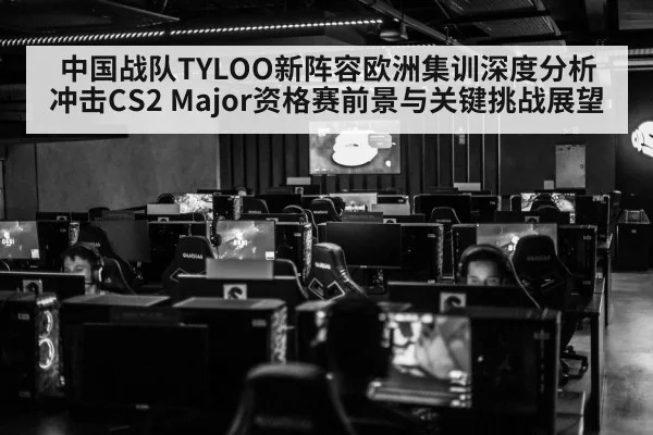 中国战队TYLOO新阵容欧洲集训深度分析 冲击CS2 Major资格赛前景与关键挑战展望
